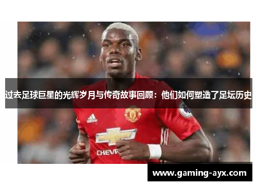 过去足球巨星的光辉岁月与传奇故事回顾：他们如何塑造了足坛历史