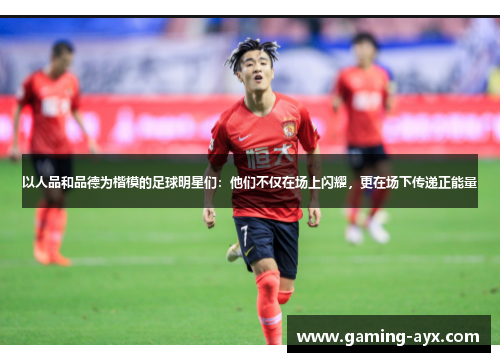 以人品和品德为楷模的足球明星们：他们不仅在场上闪耀，更在场下传递正能量