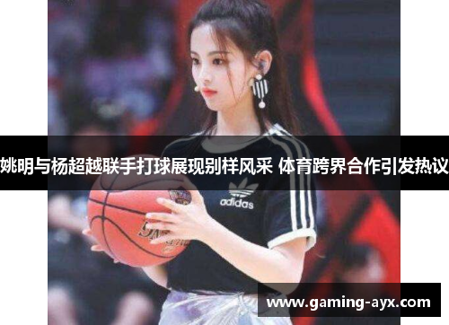 姚明与杨超越联手打球展现别样风采 体育跨界合作引发热议