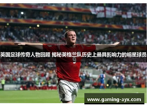 英国足球传奇人物回顾 揭秘英格兰队历史上最具影响力的明星球员