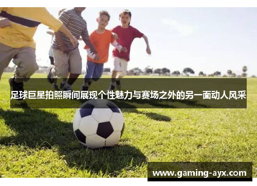 足球巨星拍照瞬间展现个性魅力与赛场之外的另一面动人风采
