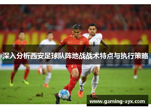 深入分析西安足球队阵地战战术特点与执行策略
