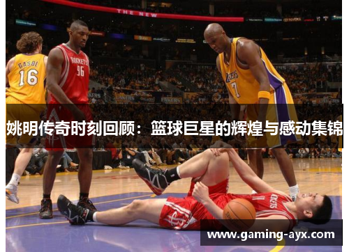 姚明传奇时刻回顾：篮球巨星的辉煌与感动集锦