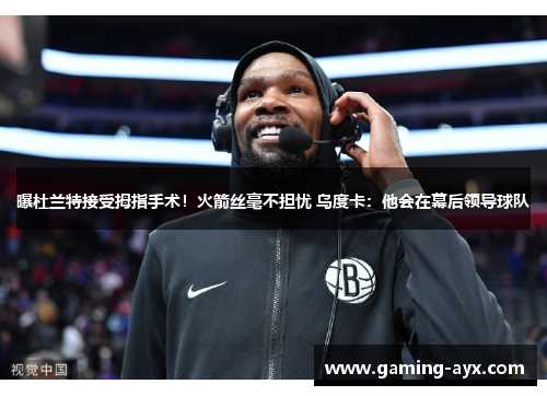 曝杜兰特接受拇指手术！火箭丝毫不担忧 乌度卡：他会在幕后领导球队