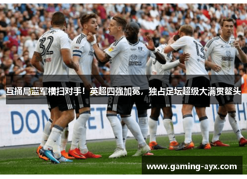 互捅局蓝军横扫对手！英超四强加冕，独占足坛超级大满贯鳌头