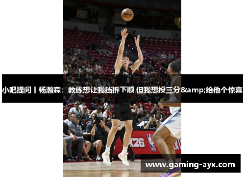 小吧提问丨杨瀚森：教练想让我挡拆下顺 但我想投三分&给他个惊喜