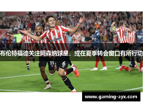 布伦特福德关注阿森纳球星，或在夏季转会窗口有所行动