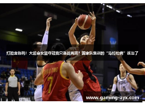 打脸宫鲁鸣！大运会女篮夺冠竟只备战两周？国家队集训的“马拉松病”该治了